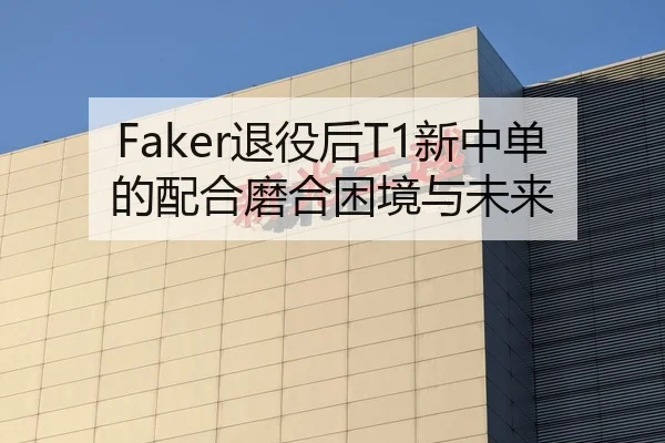 Faker退役后T1新中单的配合磨合困境与未来