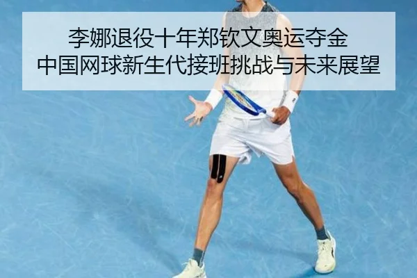 李娜退役十年郑钦文奥运夺金 中国网球新生代接班挑战与未来展望