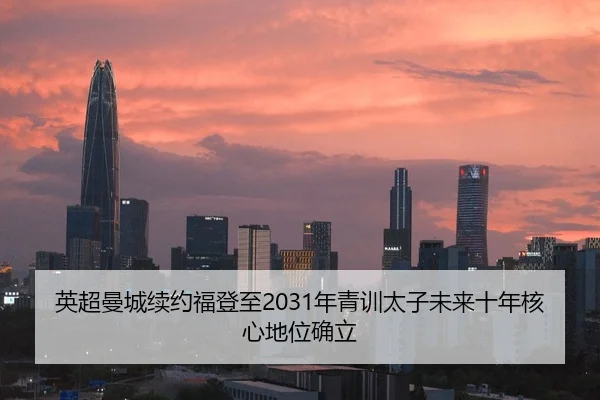 英超曼城续约福登至2031年青训太子未来十年核心地位确立