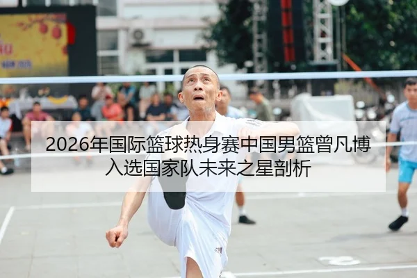 2026年国际篮球热身赛中国男篮曾凡博入选国家队未来之星剖析